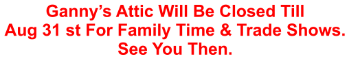 Ganny’s Attic Will Be Closed Till Aug 31 st For Family Time & Trade Shows. See You Then.